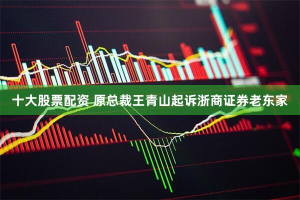 十大股票配资 原总裁王青山起诉浙商证券老东家