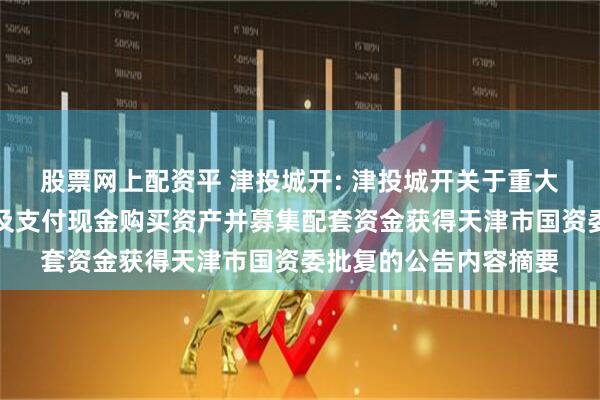 股票网上配资平 津投城开: 津投城开关于重大资产置换、发行股份及支付现金购买资产并募集配套资金获得天津市国资委批复的公告内容摘要