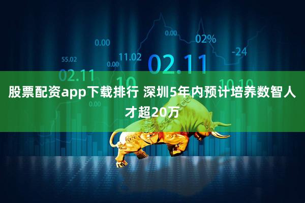 股票配资app下载排行 深圳5年内预计培养数智人才超20万