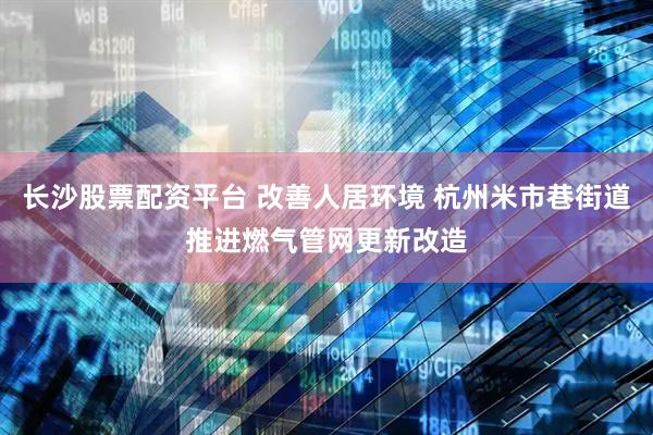 长沙股票配资平台 改善人居环境 杭州米市巷街道推进燃气管网更新改造