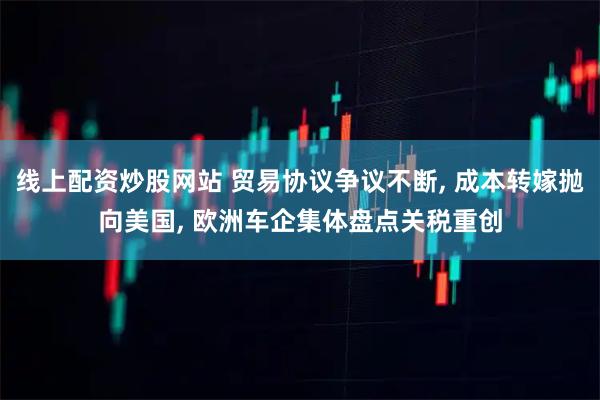 线上配资炒股网站 贸易协议争议不断, 成本转嫁抛向美国, 欧洲车企集体盘点关税重创