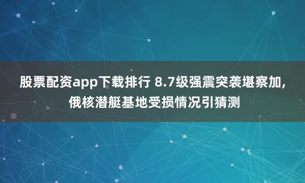 股票配资app下载排行 8.7级强震突袭堪察加, 俄核潜艇基地受损情况引猜测