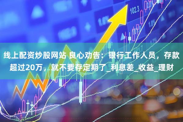 线上配资炒股网站 良心劝告：银行工作人员，存款超过20万，就不要存定期了_利息差_收益_理财
