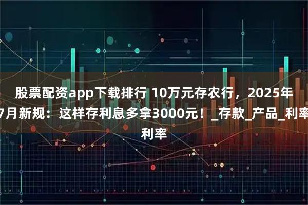 股票配资app下载排行 10万元存农行，2025年7月新规：这样存利息多拿3000元！_存款_产品_利率