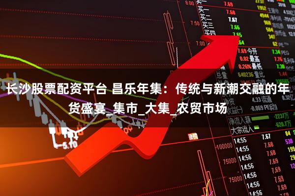 长沙股票配资平台 昌乐年集：传统与新潮交融的年货盛宴_集市_大集_农贸市场