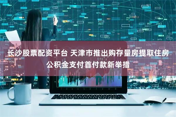 长沙股票配资平台 天津市推出购存量房提取住房公积金支付首付款新举措