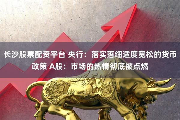 长沙股票配资平台 央行：落实落细适度宽松的货币政策 A股：市场的热情彻底被点燃