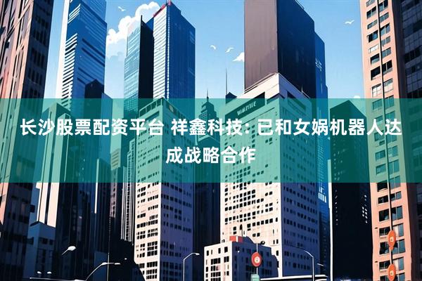 长沙股票配资平台 祥鑫科技: 已和女娲机器人达成战略合作