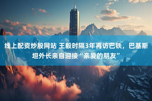 线上配资炒股网站 王毅时隔3年再访巴铁，巴基斯坦外长亲自迎接“亲爱的朋友”