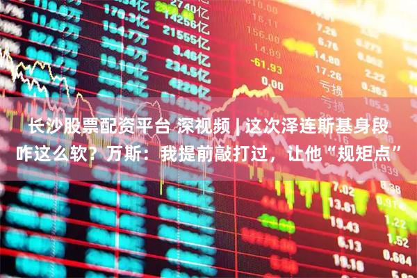 长沙股票配资平台 深视频 | 这次泽连斯基身段咋这么软？万斯：我提前敲打过，让他“规矩点”