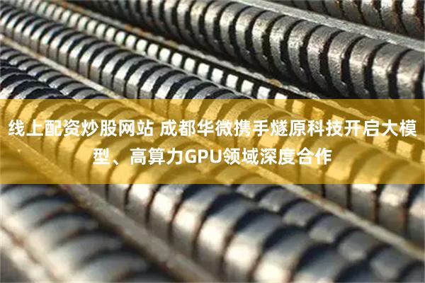 线上配资炒股网站 成都华微携手燧原科技开启大模型、高算力GPU领域深度合作