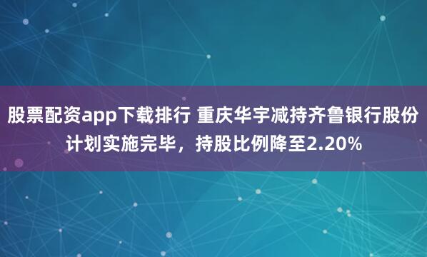 股票配资app下载排行 重庆华宇减持齐鲁银行股份计划实施完毕，持股比例降至2.20%
