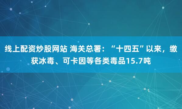 线上配资炒股网站 海关总署：“十四五”以来，缴获冰毒、可卡因等各类毒品15.7吨