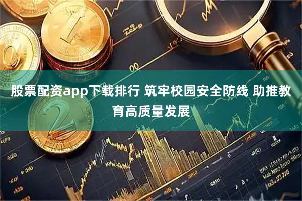 股票配资app下载排行 筑牢校园安全防线 助推教育高质量发展