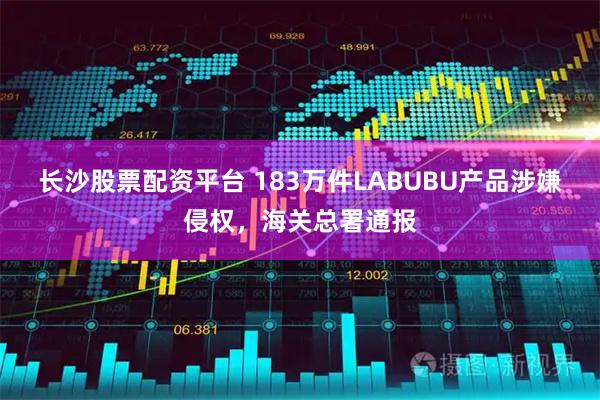 长沙股票配资平台 183万件LABUBU产品涉嫌侵权，海关总署通报