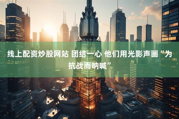 线上配资炒股网站 团结一心 他们用光影声画“为抗战而呐喊”