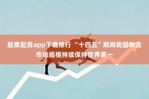股票配资app下载排行 “十四五”期间我国物流市场规模持续保持世界第一