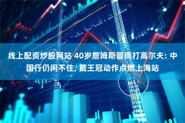 线上配资炒股网站 40岁詹姆斯冒雨打高尔夫: 中国行仍闲不住, 戴王冠动作点燃上海站