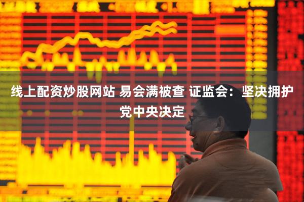 线上配资炒股网站 易会满被查 证监会：坚决拥护党中央决定