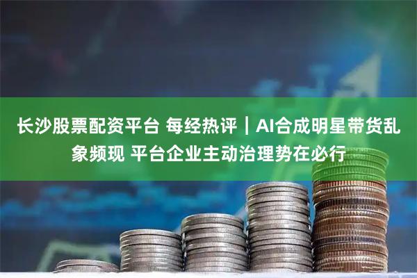 长沙股票配资平台 每经热评︱AI合成明星带货乱象频现 平台企业主动治理势在必行