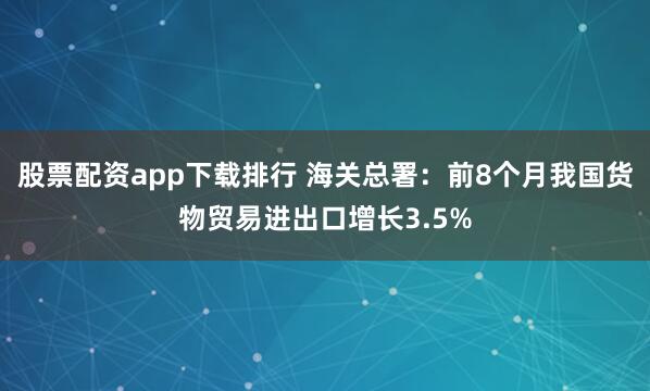股票配资app下载排行 海关总署：前8个月我国货物贸易进出口增长3.5%