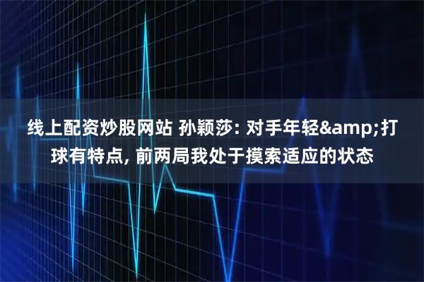线上配资炒股网站 孙颖莎: 对手年轻&打球有特点, 前两局我处于摸索适应的状态