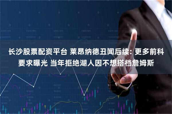 长沙股票配资平台 莱昂纳德丑闻后续: 更多前科要求曝光 当年拒绝湖人因不想搭档詹姆斯