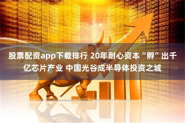股票配资app下载排行 20年耐心资本“孵”出千亿芯片产业 中国光谷成半导体投资之城