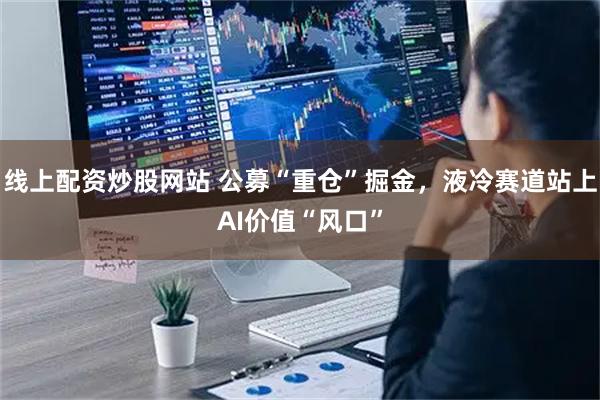 线上配资炒股网站 公募“重仓”掘金，液冷赛道站上AI价值“风口”