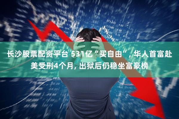 长沙股票配资平台 531亿“买自由”, 华人首富赴美受刑4个月, 出狱后仍稳坐富豪榜