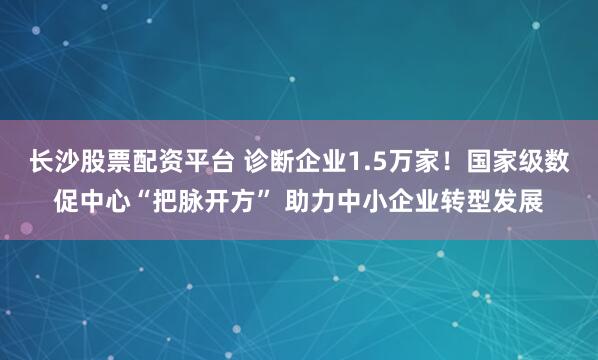 长沙股票配资平台 诊断企业1.5万家！国家级数促中心“把脉开方” 助力中小企业转型发展