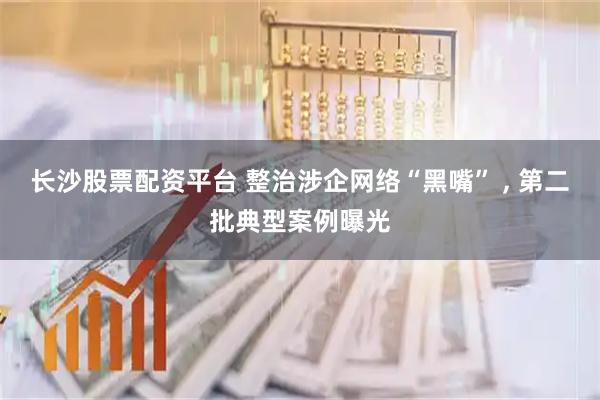 长沙股票配资平台 整治涉企网络“黑嘴” , 第二批典型案例曝光