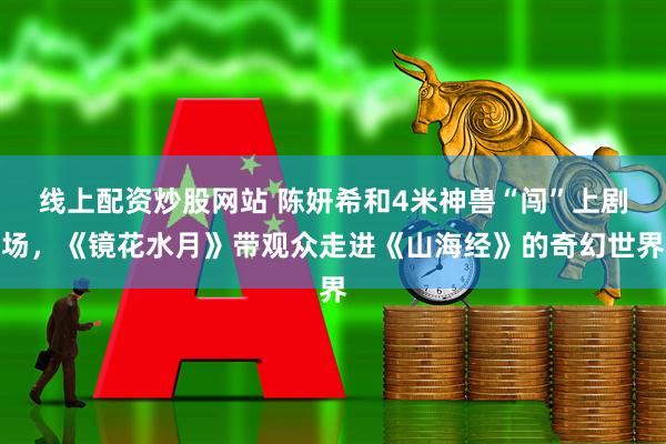 线上配资炒股网站 陈妍希和4米神兽“闯”上剧场，《镜花水月》带观众走进《山海经》的奇幻世界