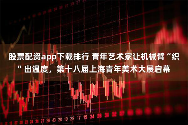 股票配资app下载排行 青年艺术家让机械臂“织”出温度，第十八届上海青年美术大展启幕