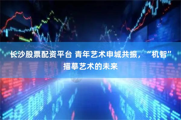 长沙股票配资平台 青年艺术申城共振，“机智”描摹艺术的未来