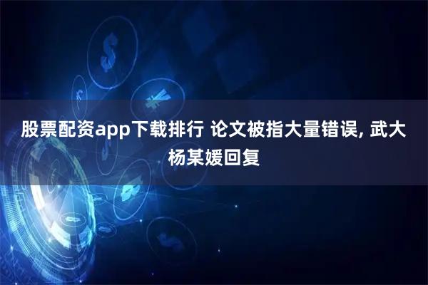 股票配资app下载排行 论文被指大量错误, 武大杨某媛回复