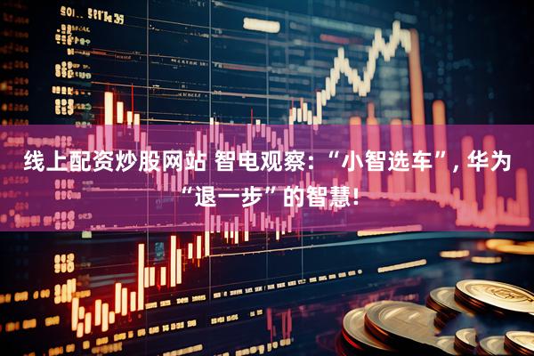线上配资炒股网站 智电观察: “小智选车”, 华为“退一步”的智慧!