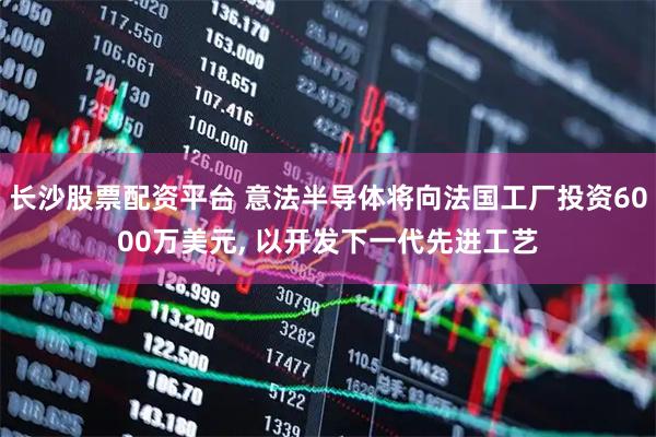 长沙股票配资平台 意法半导体将向法国工厂投资6000万美元, 以开发下一代先进工艺