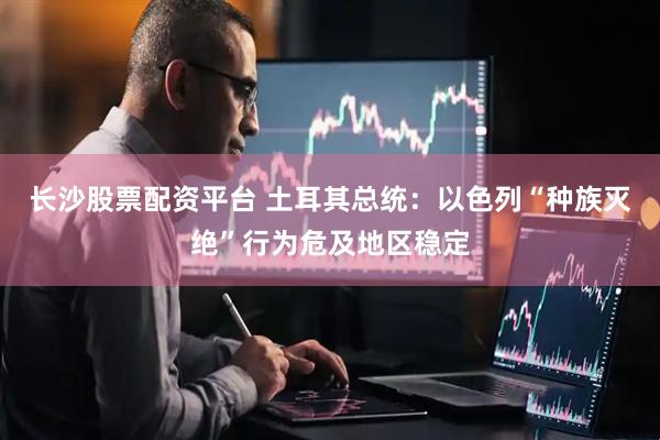 长沙股票配资平台 土耳其总统：以色列“种族灭绝”行为危及地区稳定