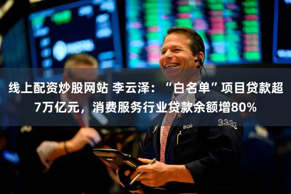 线上配资炒股网站 李云泽：“白名单”项目贷款超7万亿元，消费服务行业贷款余额增80%