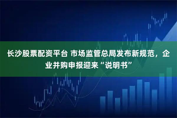 长沙股票配资平台 市场监管总局发布新规范，企业并购申报迎来“说明书”