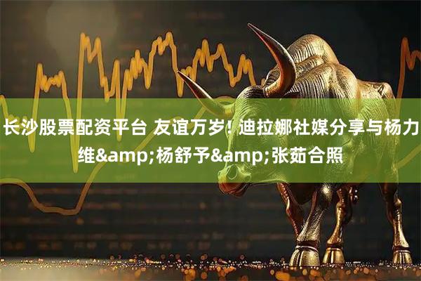 长沙股票配资平台 友谊万岁! 迪拉娜社媒分享与杨力维&杨舒予&张茹合照