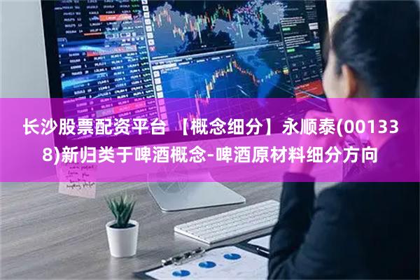 长沙股票配资平台 【概念细分】永顺泰(001338)新归类于啤酒概念-啤酒原材料细分方向