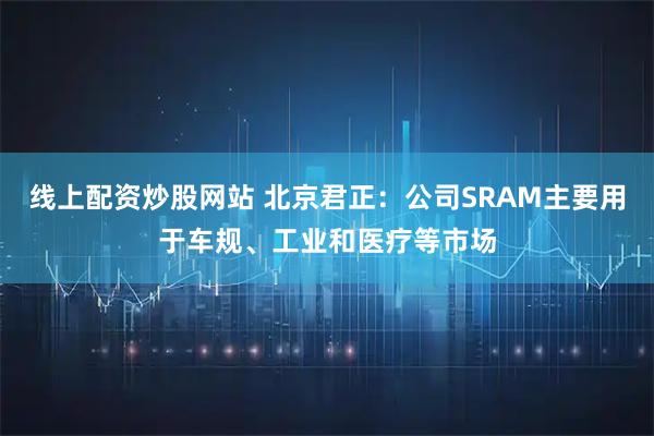 线上配资炒股网站 北京君正：公司SRAM主要用于车规、工业和医疗等市场