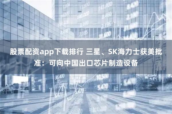 股票配资app下载排行 三星、SK海力士获美批准：可向中国出口芯片制造设备