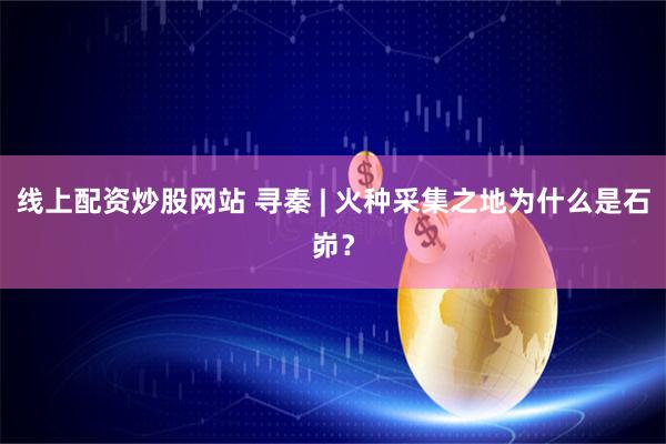 线上配资炒股网站 寻秦 | 火种采集之地为什么是石峁？